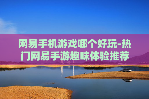 网易手机游戏哪个好玩-热门网易手游趣味体验推荐