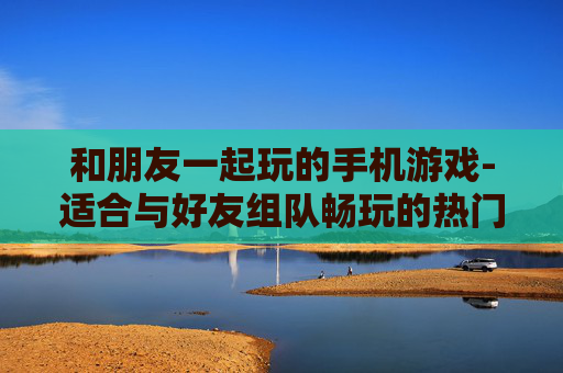 和朋友一起玩的手机游戏-适合与好友组队畅玩的热门手机游戏