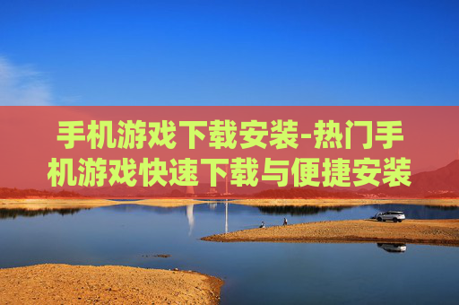 手机游戏下载安装-热门手机游戏快速下载与便捷安装途径 手机游戏下载安装-热门手机游戏快速下载与便捷安装途径