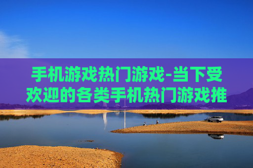 手机游戏热门游戏-当下受欢迎的各类手机热门游戏推荐