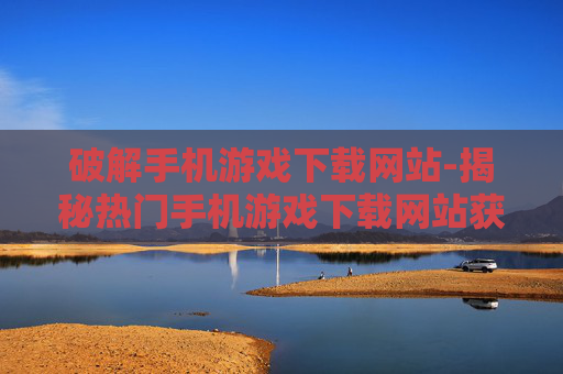 破解手机游戏下载网站-揭秘热门手机游戏下载网站获取途径