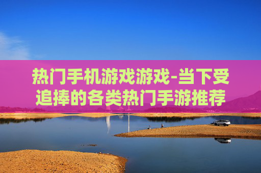 热门手机游戏游戏-当下受追捧的各类热门手游推荐 热门手机游戏游戏-当下受追捧的各类热门手游推荐
