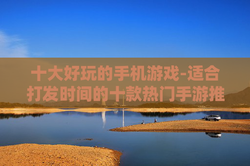 十大好玩的手机游戏-适合打发时间的十款热门手游推荐 十大好玩的手机游戏-适合打发时间的十款热门手游推荐