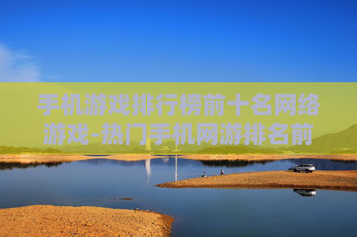 手机游戏排行榜前十名网络游戏-热门手机网游排名前十的佳作推荐