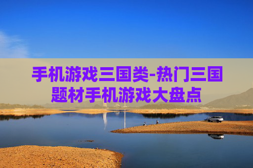 手机游戏三国类-热门三国题材手机游戏大盘点 手机游戏三国类-热门三国题材手机游戏大盘点