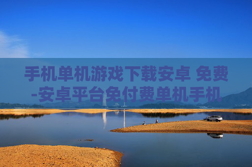 手机单机游戏下载安卓 免费-安卓平台免付费单机手机游戏资源获取