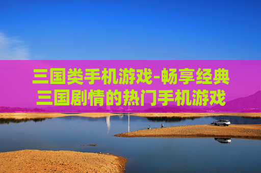 三国类手机游戏-畅享经典三国剧情的热门手机游戏 三国类手机游戏-畅享经典三国剧情的热门手机游戏
