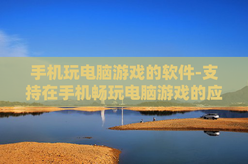 手机玩电脑游戏的软件-支持在手机畅玩电脑游戏的应用工具