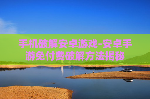 手机破解安卓游戏-安卓手游免付费破解方法揭秘