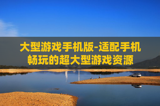 大型游戏手机版-适配手机畅玩的超大型游戏资源