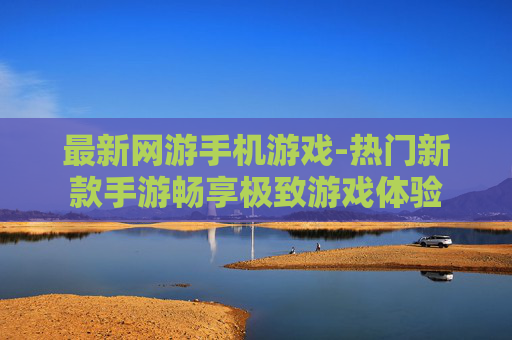 最新网游手机游戏-热门新款手游畅享极致游戏体验