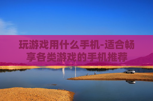玩游戏用什么手机-适合畅享各类游戏的手机推荐 玩游戏用什么手机-适合畅享各类游戏的手机推荐