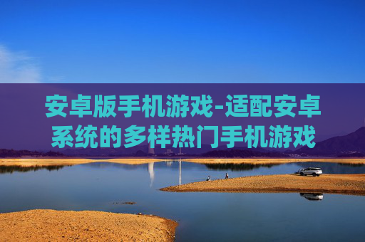 安卓版手机游戏-适配安卓系统的多样热门手机游戏 安卓版手机游戏-适配安卓系统的多样热门手机游戏