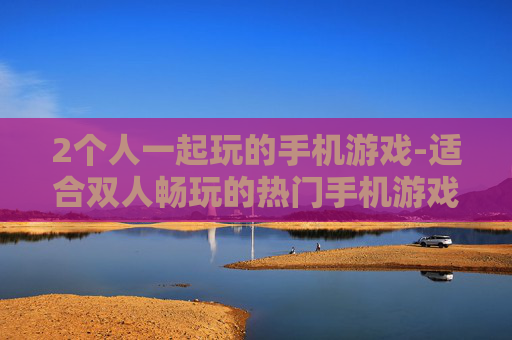 2个人一起玩的手机游戏-适合双人畅玩的热门手机游戏推荐 2个人一起玩的手机游戏-适合双人畅玩的热门手机游戏推荐