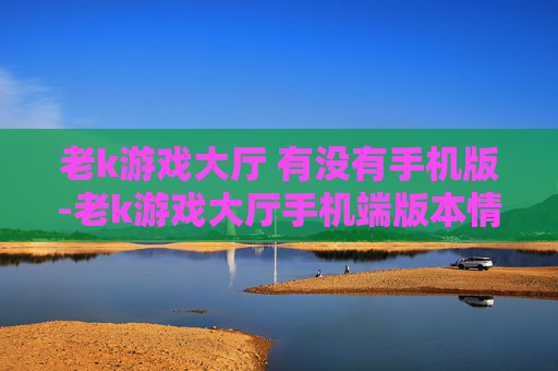 老k游戏大厅 有没有手机版-老k游戏大厅手机端版本情况揭秘 老k游戏大厅 有没有手机版-老k游戏大厅手机端版本情况揭秘