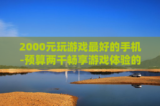 2000元玩游戏最好的手机-预算两千畅享游戏体验的优质机型