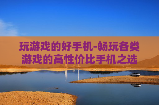 玩游戏的好手机-畅玩各类游戏的高性价比手机之选