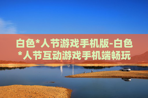 白色*人节游戏手机版-白色*人节互动游戏手机端畅玩版本 白色*人节游戏手机版-白色*人节互动游戏手机端畅玩版本