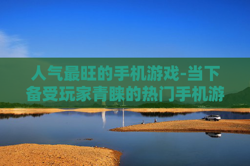 人气最旺的手机游戏-当下备受玩家青睐的热门手机游戏 人气最旺的手机游戏-当下备受玩家青睐的热门手机游戏