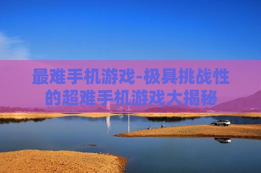 最难手机游戏-极具挑战性的超难手机游戏大揭秘 最难手机游戏-极具挑战性的超难手机游戏大揭秘