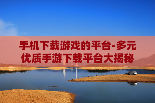 手机下载游戏的平台-多元优质手游下载平台大揭秘 手机下载游戏的平台-多元优质手游下载平台大揭秘