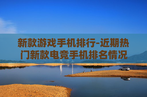 新款游戏手机排行-近期热门新款电竞手机排名情况 新款游戏手机排行-近期热门新款电竞手机排名情况