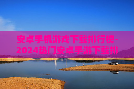 安卓手机游戏下载排行榜-2024热门安卓手游下载排名情况 安卓手机游戏下载排行榜-2024热门安卓手游下载排名情况