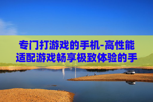 专门打游戏的手机-高性能适配游戏畅享极致体验的手机