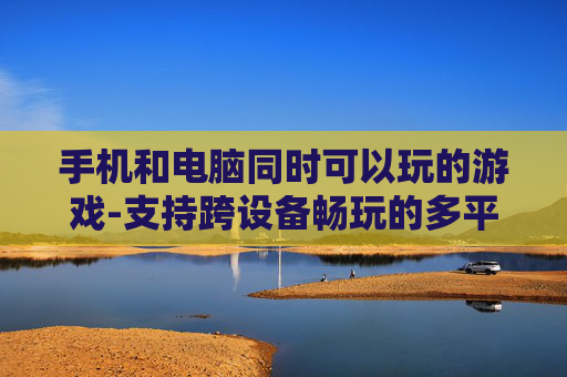 手机和电脑同时可以玩的游戏-支持跨设备畅玩的多平台游戏推荐