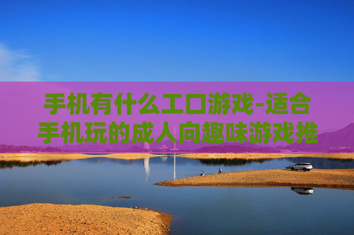 手机有什么工口游戏-适合手机玩的成人向趣味游戏推荐