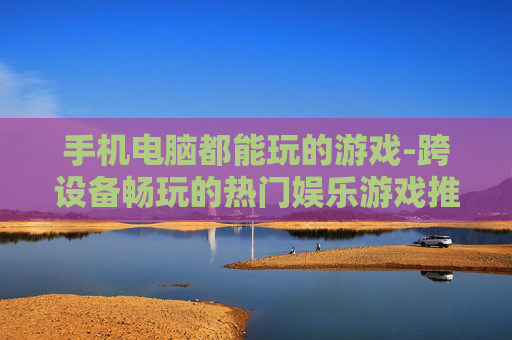手机电脑都能玩的游戏-跨设备畅玩的热门娱乐游戏推荐
