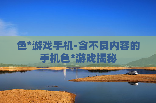 色*游戏手机-含不良内容的手机色*游戏揭秘