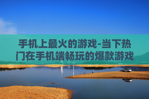 手机上最火的游戏-当下热门在手机端畅玩的爆款游戏 手机上最火的游戏-当下热门在手机端畅玩的爆款游戏