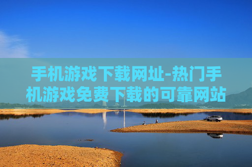 手机游戏下载网址-热门手机游戏免费下载的可靠网站推荐