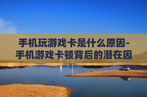 手机玩游戏卡是什么原因-手机游戏卡顿背后的潜在因素有哪些