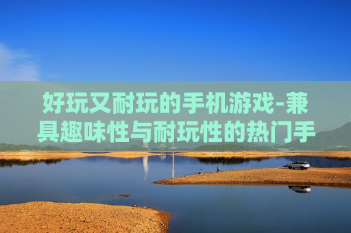 好玩又耐玩的手机游戏-兼具趣味性与耐玩性的热门手游推荐