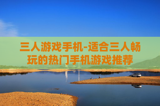 三人游戏手机-适合三人畅玩的热门手机游戏推荐