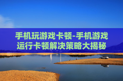手机玩游戏卡顿-手机游戏运行卡顿解决策略大揭秘 手机玩游戏卡顿-手机游戏运行卡顿解决策略大揭秘