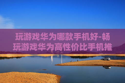 玩游戏华为哪款手机好-畅玩游戏华为高性价比手机推荐