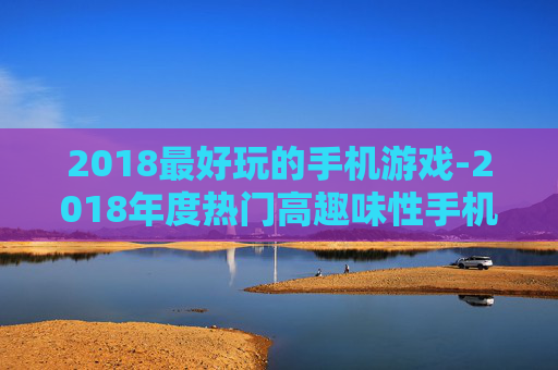2018最好玩的手机游戏-2018年度热门高趣味性手机游戏推荐