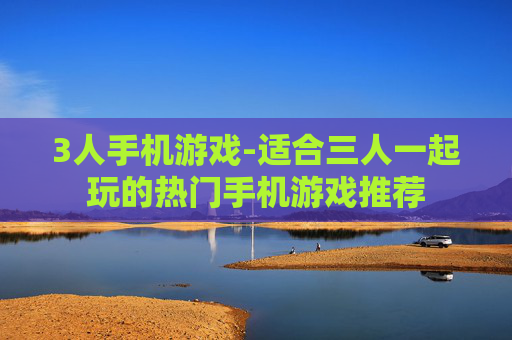3人手机游戏-适合三人一起玩的热门手机游戏推荐 3人手机游戏-适合三人一起玩的热门手机游戏推荐