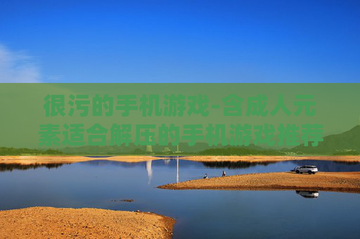 很污的手机游戏-含成人元素适合解压的手机游戏推荐 很污的手机游戏-含成人元素适合解压的手机游戏推荐