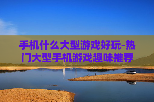 手机什么大型游戏好玩-热门大型手机游戏趣味推荐