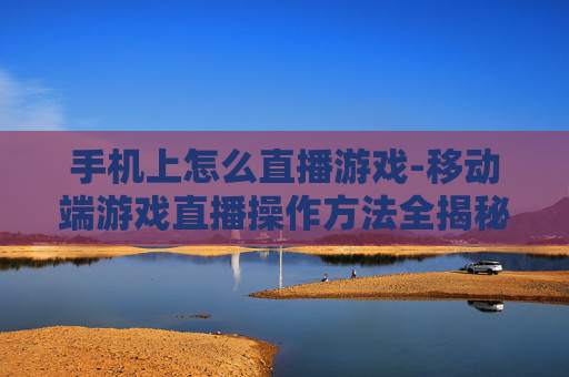 手机上怎么直播游戏-移动端游戏直播操作方法全揭秘