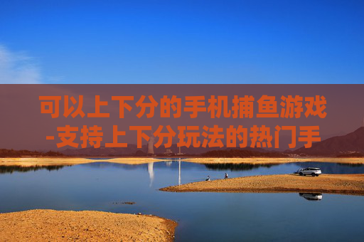 可以上下分的手机捕鱼游戏-支持上下分玩法的热门手机捕鱼游戏 可以上下分的手机捕鱼游戏-支持上下分玩法的热门手机捕鱼游戏