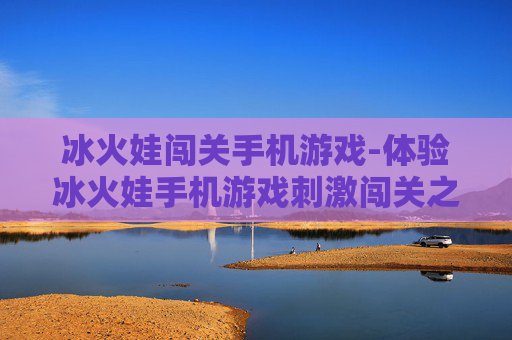 冰火娃闯关手机游戏-体验冰火娃手机游戏刺激闯关之旅 冰火娃闯关手机游戏-体验冰火娃手机游戏刺激闯关之旅