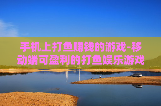 手机上打鱼赚钱的游戏-移动端可盈利的打鱼娱乐游戏推荐 手机上打鱼赚钱的游戏-移动端可盈利的打鱼娱乐游戏推荐