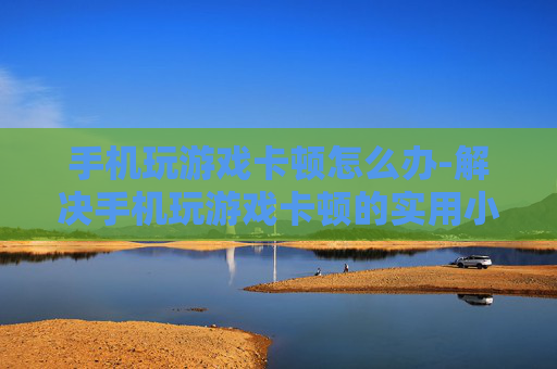手机玩游戏卡顿怎么办-解决手机玩游戏卡顿的实用小妙招 手机玩游戏卡顿怎么办-解决手机玩游戏卡顿的实用小妙招