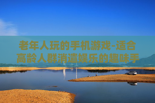 老年人玩的手机游戏-适合高龄人群消遣娱乐的趣味手游 老年人玩的手机游戏-适合高龄人群消遣娱乐的趣味手游