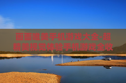 画面唯美手机游戏大全-超精美视觉体验手机游戏全收录 画面唯美手机游戏大全-超精美视觉体验手机游戏全收录